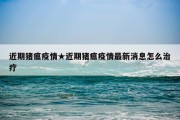 近期猪瘟疫情★近期猪瘟疫情最新消息怎么治疗