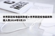 世界新冠疫情最新数据★世界新冠疫情最新数据人数2024年8月19