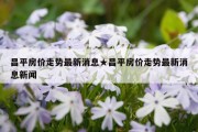 昌平房价走势最新消息★昌平房价走势最新消息新闻