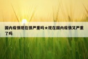 国内疫情现在很严重吗★现在国内疫情又严重了吗