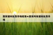 西安建材批发市场疫情★西安所有建材批发市场