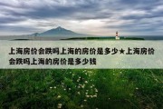 上海房价会跌吗上海的房价是多少★上海房价会跌吗上海的房价是多少钱