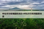 呼伦贝尔疫情最新消息★呼伦贝尔疫情最新动态