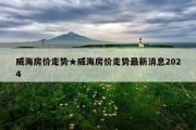 威海房价走势★威海房价走势最新消息2024