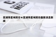 芜湖伟星城房价★芜湖伟星城房价最新消息新闻