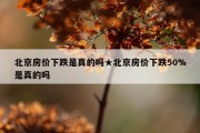 北京房价下跌是真的吗★北京房价下跌50%是真的吗