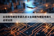 北京限号规定早晨几点★北京限号规定早晨几点可以开