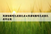 天津车限号几点到几点★天津车限号几点到几点不让走