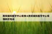 西安国际医学中心疫情★西安国际医学中心疫情防控电话