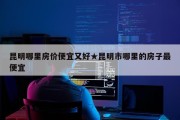 昆明哪里房价便宜又好★昆明市哪里的房子最便宜