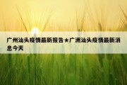 广州汕头疫情最新报告★广洲汕头疫情最新消息今天
