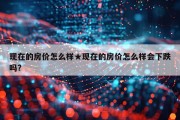 现在的房价怎么样★现在的房价怎么样会下跌吗?