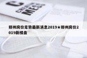 郑州房价走势最新消息2019★郑州房价2019新楼盘