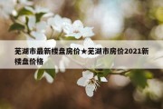 芜湖市最新楼盘房价★芜湖市房价2021新楼盘价格