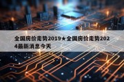 全国房价走势2019★全国房价走势2024最新消息今天