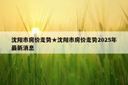 沈阳市房价走势★沈阳市房价走势2025年最新消息