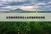 北京雄安新区房价★北京雄安新区楼盘
