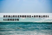 南京浦口房价走势最新消息★南京浦口房价2021新楼盘价格