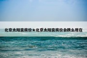 北京太阳宫房价★北京太阳宫房价会跌么现在