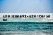 北京哪个区房价最便宜★北京哪个区房价性价比高