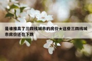 是谁推高了三四线城市的房价★这些三四线城市房价还在下跌