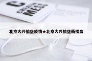 北京大兴榆垡疫情★北京大兴榆垡新楼盘