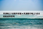 天津晚上7点限号结束★天津限行晚上7点以后能进市区吗