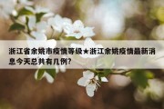 浙江省余姚市疫情等级★浙江余姚疫情最新消息今天总共有几例?