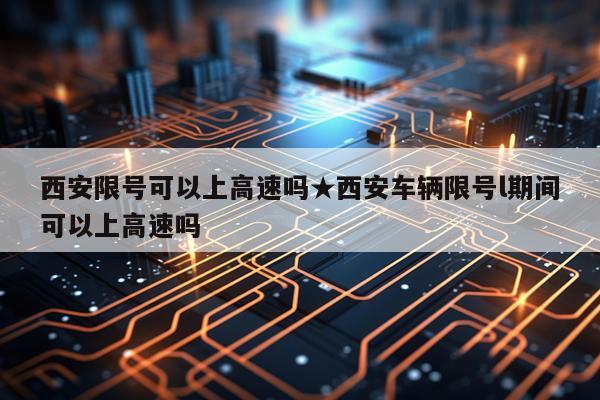 西安限号可以上高速吗★西安车辆限号l期间可以上高速吗