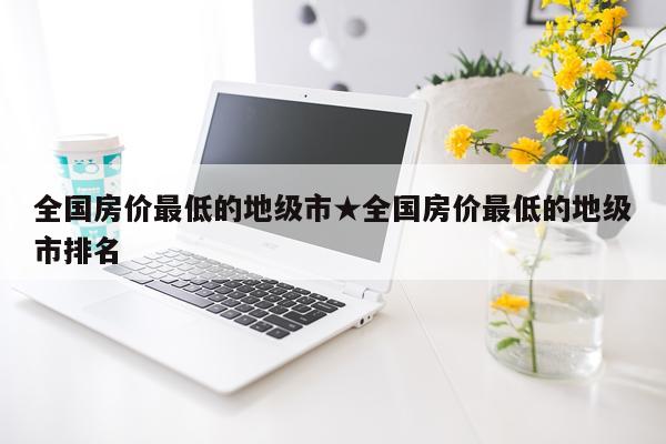 全国房价最低的地级市★全国房价最低的地级市排名