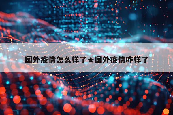 国外疫情怎么样了★国外疫情咋样了