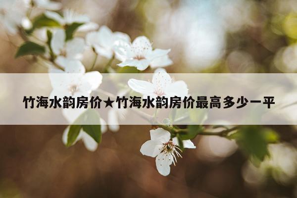 竹海水韵房价★竹海水韵房价最高多少一平