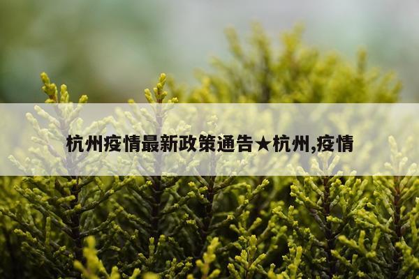 杭州疫情最新政策通告★杭州,疫情