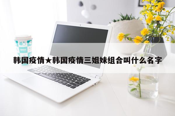 韩国疫情★韩国疫情三姐妹组合叫什么名字