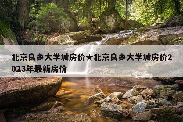 北京良乡大学城房价★北京良乡大学城房价2023年最新房价