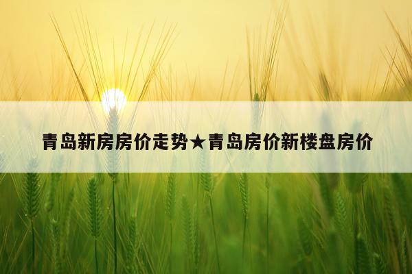 青岛新房房价走势★青岛房价新楼盘房价