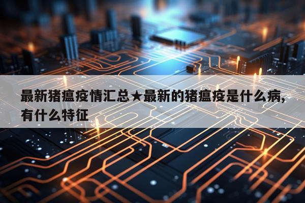 最新猪瘟疫情汇总★最新的猪瘟疫是什么病,有什么特征