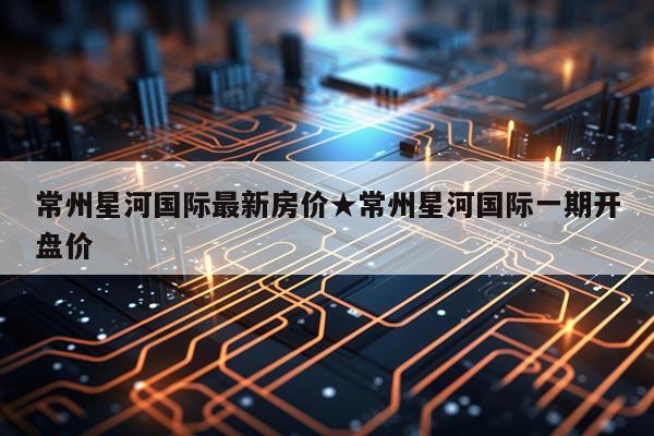 常州星河国际最新房价★常州星河国际一期开盘价