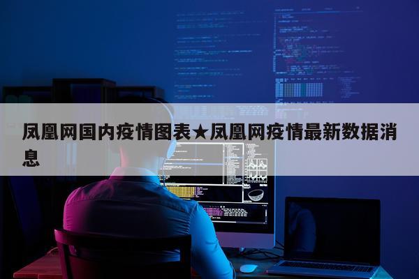 凤凰网国内疫情图表★凤凰网疫情最新数据消息