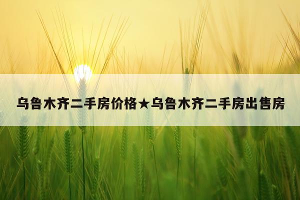 乌鲁木齐二手房价格★乌鲁木齐二手房出售房