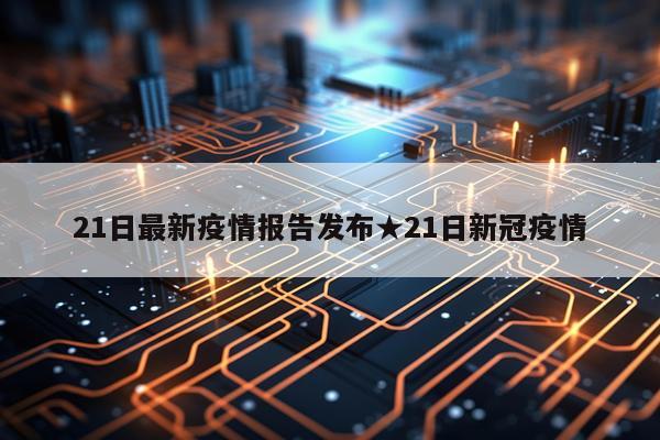 21日最新疫情报告发布★21日新冠疫情