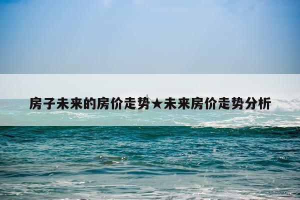 房子未来的房价走势★未来房价走势分析