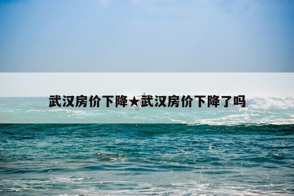 武汉房价下降★武汉房价下降了吗