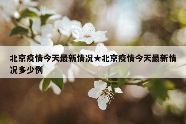 北京疫情今天最新情况★北京疫情今天最新情况多少例