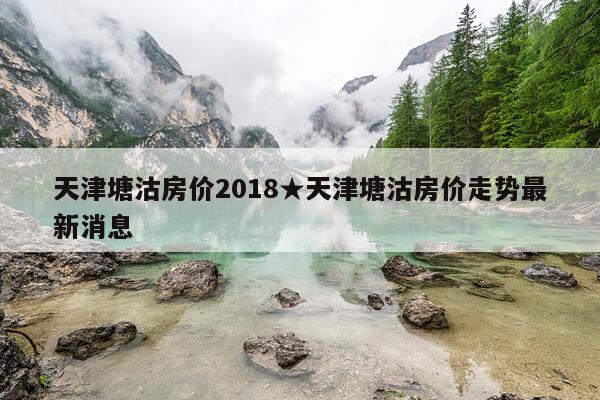 天津塘沽房价2018★天津塘沽房价走势最新消息