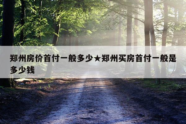郑州房价首付一般多少★郑州买房首付一般是多少钱