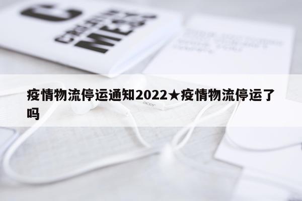 疫情物流停运通知2022★疫情物流停运了吗