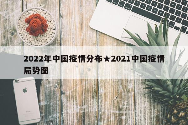 2022年中国疫情分布★2021中国疫情局势图