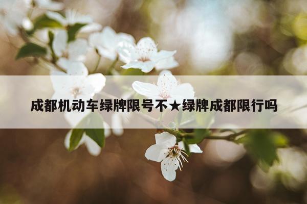 成都机动车绿牌限号不★绿牌成都限行吗