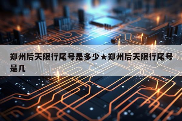 郑州后天限行尾号是多少★郑州后天限行尾号是几